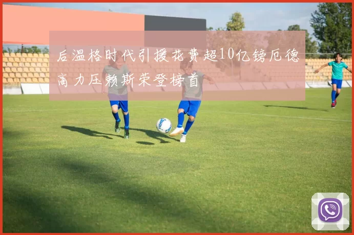 后温格时代引援花费超10亿镑厄德高力压赖斯荣登榜首