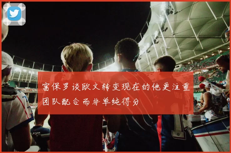 富保罗谈欧文转变现在的他更注重团队配合而非单纯得分