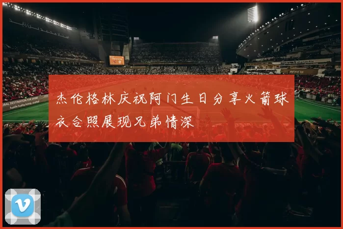 杰伦格林庆祝阿门生日分享火箭球衣合照展现兄弟情深